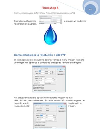 Photoshop 8                                     2012
En el menú desplegable de Formato de Archivo Optimizado seleccione JPEG




Cuando modifiquemos                                      la imagen ya podemos
hacer click en Guardar.




Como establecer la resolución a 300 PPP
en la imagen que se encuentra abierta, vamos al menú Imagen- Tamaño
de imagen nos aparece el cuadro de dialogo de Tamaño de Imagen.




Nos aseguramos que la opción Remuestrar la imagen no esté
seleccionada, cuando deseleccionamos esta opción estamos seguros de
que solo se esta                                    cambiando la
resolución de la                                    imagen.
 