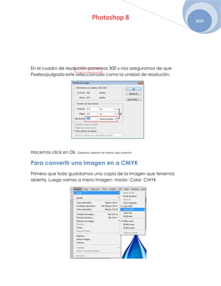 Photoshop 8                      2012




En el cuadro de resolución ponemos 300 y nos aseguramos de que
Pixeles/pulgada este seleccionado como la unidad de resolución.




Hacemos click en Ok. Dejamos abierto el mismo documento

Para convertir una imagen en a CMYK
Primero que todo guardamos una copia de la imagen que tenemos
abierta, Luego vamos a menú imagen- modo- Color CMYK
 