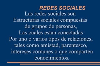 REDES SOCIALES
        Las redes sociales son
  Estructuras sociales compuestas
        de grupos de personas,
     Las cuales estan conectadas
Por uno o varios tipos de relaciones,
   tales como amistad, parentesco,
 intereses comunes o que comparten
            conocimientos.
 