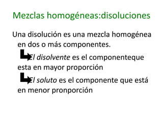 Mezclas homogéneas:disoluciones
Una disolución es una mezcla homogénea
 en dos o más componentes.
    El disolvente es el componenteque
 esta en mayor proporción
    El soluto es el componente que está
 en menor pronporción
 
