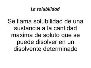 La solubilidad

Se llama solubilidad de una
  sustancia a la cantidad
 maxima de soluto que se
   puede disolver en un
 disolvente determinado
 
