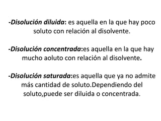 -Disolución diluida: es aquella en la que hay poco
        soluto con relación al disolvente.

-Disolución concentrada:es aquella en la que hay
     mucho aoluto con relación al disolvente.

-Disolución saturada:es aquella que ya no admite
    más cantidad de soluto.Dependiendo del
     soluto,puede ser diluida o concentrada.
 