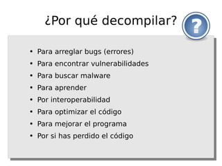 ¿Por qué decompilar?

●   Para arreglar bugs (errores)
●   Para encontrar vulnerabilidades
●   Para buscar malware
●   Para aprender
●   Por interoperabilidad
●   Para optimizar el código
●   Para mejorar el programa
●   Por si has perdido el código
 