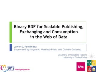 Binary RDF for Scalable Publishing,
   Exchanging and Consumption
        in the Web of Data

Javier D. Fernández
Supervised by: Miguel A. Martínez-Prieto and Claudio Gutierrez

                                        University of Valladolid (Spain)
                                            University of Chile (Chile)




PhD Symposium
 