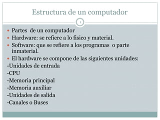 Estructura de un computador
                               1

 Partes de un computador
 Hardware: se refiere a lo fisico y material.
 Software: que se refiere a los programas o parte
  inmaterial.
 El hardware se compone de las siguientes unidades:
-Unidades de entrada
-CPU
-Memoria principal
-Memoria auxiliar
-Unidades de salida
-Canales o Buses
 