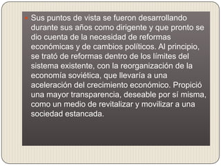  Sus puntos de vista se fueron desarrollando
 durante sus años como dirigente y que pronto se
 dio cuenta de la necesidad de reformas
 económicas y de cambios políticos. Al principio,
 se trató de reformas dentro de los límites del
 sistema existente, con la reorganización de la
 economía soviética, que llevaría a una
 aceleración del crecimiento económico. Propició
 una mayor transparencia, deseable por sí misma,
 como un medio de revitalizar y movilizar a una
 sociedad estancada.
 