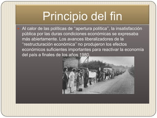 Principio del fin
 Al calor de las políticas de „„apertura política‟‟, la insatisfacción
  pública por las duras condiciones económicas se expresaba
  más abiertamente. Los avances liberalizadores de la
  „„restructuración económica‟‟ no produjeron los efectos
  económicos suficientes importantes para reactivar la economía
  del país a finales de los años 1980.
 