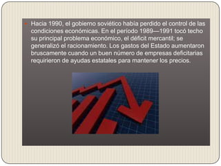  Hacia 1990, el gobierno soviético había perdido el control de las
  condiciones económicas. En el período 1989—1991 tocó techo
  su principal problema económico, el déficit mercantil; se
  generalizó el racionamiento. Los gastos del Estado aumentaron
  bruscamente cuando un buen número de empresas deficitarias
  requirieron de ayudas estatales para mantener los precios.
 