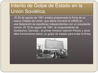 Intento de Golpe de Estado en la
Unión Soviética.
    El 20 de agosto de 1991 estaba programada la firma de un
    nuevo Tratado de Unión, que debía convertir la URSS en
    una federación de repúblicas independientes con un presidente
    común. El 19 de agosto de 1991, el vicepresidente de
    Gorbachov, Gennadi , el primer ministro Valentín Pavlov y otros
    altos funcionarios dieron un golpe de estado para evitar la firma,
 