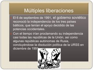 Múltiples liberaciones
 El 6 de septiembre de 1991,   el gobierno soviético
  reconoció la independencia de los tres países
  bálticos, que tenían el apoyo decidido de las
  potencias occidentales.
 Con el tiempo irían proclamando su independencia
  casi todas las repúblicas de la Unión, así como
  algunas repúblicas autónomas de Rusia,
  concluyéndose la disolución política de la URSS en
  diciembre de 1991.
 