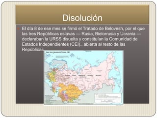 Disolución
 El día 8 de ese mes se firmó el Tratado de Belovesh, por el que
  las tres Repúblicas eslavas — Rusia, Bielorrusia y Ucrania —
  declaraban la URSS disuelta y constituían la Comunidad de
  Estados Independientes (CEI)., abierta al resto de las
  Repúblicas.
 