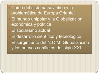  Caída del sistema soviético y la
  problemática de Europa Oriental
 El mundo unipolar y la Globalización
  económica y política
 El socialismo actual
 El desarrollo científico y tecnológico
 El surgimiento del N.O.M. Globalización
  y los nuevos conflictos del siglo XXI
 