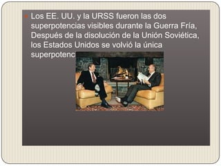  Los EE. UU. y la URSS fueron las dos
 superpotencias visibles durante la Guerra Fría,
 Después de la disolución de la Unión Soviética,
 los Estados Unidos se volvió la única
 superpotencia.
 