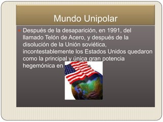 Mundo Unipolar
 Después de la desaparición, en 1991, del
 llamado Telón de Acero, y después de la
 disolución de la Unión soviética,
 incontestablemente los Estados Unidos quedaron
 como la principal y única gran potencia
 hegemónica en el mundo.
 