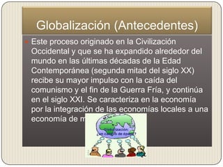 Globalización (Antecedentes)
 Este proceso originado en la Civilización
 Occidental y que se ha expandido alrededor del
 mundo en las últimas décadas de la Edad
 Contemporánea (segunda mitad del siglo XX)
 recibe su mayor impulso con la caída del
 comunismo y el fin de la Guerra Fría, y continúa
 en el siglo XXI. Se caracteriza en la economía
 por la integración de las economías locales a una
 economía de mercado mundial
 