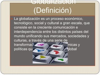 Globalización
           (Definición)
 La globalización es un proceso económico,
 tecnológico, social y cultural a gran escala, que
 consiste en la creciente comunicación e
 interdependencia entre los distintos países del
 mundo unificando sus mercados, sociedades y
 culturas, a través de una serie de
 transformaciones sociales, económicas y
 políticas que les dan un carácter global
 