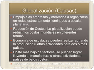 Globalización (Causas)
 Empujo alas empresas y mercados a organizarse
    en redes estrechamente iluminados a escala
    planetaria.
   Reducción de Costos: La globalización puede
    reducir los costos mundiales en diferentes
    formas:
   Economía de escala: se pueden realizar aunando
    la producción u otras actividades para dos o más
    países.
   Costo mas bajo de factores: se pueden lograr
    llevando la manufactura u otras actividades a
    países de bajos costos.
   Producción concentrada: significa reducir el
    numero de productos que se fabrican, de muchos
 