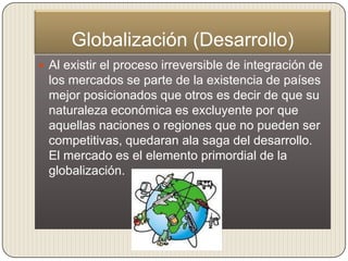 Globalización (Desarrollo)
 Al existir el proceso irreversible de integración de
 los mercados se parte de la existencia de países
 mejor posicionados que otros es decir de que su
 naturaleza económica es excluyente por que
 aquellas naciones o regiones que no pueden ser
 competitivas, quedaran ala saga del desarrollo.
 El mercado es el elemento primordial de la
 globalización.
 