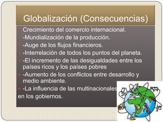 Globalización (Consecuencias)
 Crecimiento del comercio internacional.
 -Mundialización de la producción.
 -Auge de los flujos financieros.
 -Interrelación de todos los puntos del planeta.
 -El incremento de las desigualdades entre los
  países ricos y los países pobres
 -Aumento de los conflictos entre desarrollo y
  medio ambiente.
 -La influencia de las multinacionales
en los gobiernos.
 