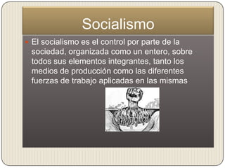 Socialismo
 El socialismo es el control por parte de la
 sociedad, organizada como un entero, sobre
 todos sus elementos integrantes, tanto los
 medios de producción como las diferentes
 fuerzas de trabajo aplicadas en las mismas
 
