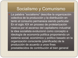 Socialismo y Comunismo
 La palabra ”socialismo” describe la organización
 colectiva de la producción y la distribución en
 tanto el consumo permanece siendo particular.
 En el siglo XIX en proceso de proletarización
 masiva por el ascenso del capitalismo industrial
 la idea socialista evolucionó como concepto e
 ideología de economía política proponiendo un
 sistema social, económico y político basado en la
 organización consciente (planificada) de la
 producción de acuerdo a unos fines
 prestablecidos de contribución al bien general
 
