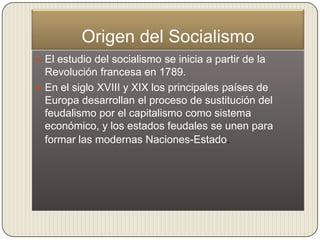 Origen del Socialismo
 El estudio del socialismo se inicia a partir de la
  Revolución francesa en 1789.
 En el siglo XVIII y XIX los principales países de
  Europa desarrollan el proceso de sustitución del
  feudalismo por el capitalismo como sistema
  económico, y los estados feudales se unen para
  formar las modernas Naciones-Estado.
 