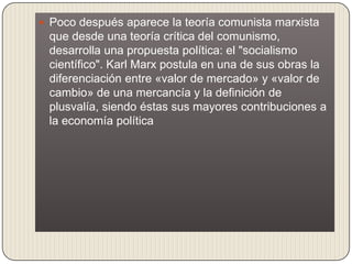  Poco después aparece la teoría comunista marxista
 que desde una teoría crítica del comunismo,
 desarrolla una propuesta política: el "socialismo
 científico". Karl Marx postula en una de sus obras la
 diferenciación entre «valor de mercado» y «valor de
 cambio» de una mercancía y la definición de
 plusvalía, siendo éstas sus mayores contribuciones a
 la economía política
 