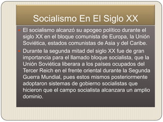 Socialismo En El Siglo XX
 El socialismo alcanzó su apogeo político durante el
  siglo XX en el bloque comunista de Europa, la Unión
  Soviética, estados comunistas de Asia y del Caribe.
 Durante la segunda mitad del siglo XX fue de gran
  importancia para el llamado bloque socialista, que la
  Unión Soviética liberara a los países ocupados del
  Tercer Reich en el frente oriental durante la Segunda
  Guerra Mundial, pues estos mismos posteriormente
  adoptaron sistemas de gobierno socialistas que
  hicieron que el campo socialista alcanzara un amplio
  dominio.
 