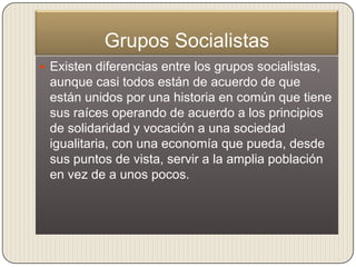 Grupos Socialistas
 Existen diferencias entre los grupos socialistas,
 aunque casi todos están de acuerdo de que
 están unidos por una historia en común que tiene
 sus raíces operando de acuerdo a los principios
 de solidaridad y vocación a una sociedad
 igualitaria, con una economía que pueda, desde
 sus puntos de vista, servir a la amplia población
 en vez de a unos pocos.
 