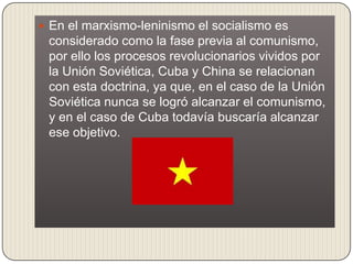  En el marxismo-leninismo el socialismo es
 considerado como la fase previa al comunismo,
 por ello los procesos revolucionarios vividos por
 la Unión Soviética, Cuba y China se relacionan
 con esta doctrina, ya que, en el caso de la Unión
 Soviética nunca se logró alcanzar el comunismo,
 y en el caso de Cuba todavía buscaría alcanzar
 ese objetivo.
 