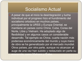 Socialismo Actual
 A pesar de que al inicio la desintegración y lucha
  individual por el progreso hizo el hundimiento del
  socialismo ortodoxo en muchos países,
  principalmente la URSS y Europa Oriental, se
  mantiene en países como China, Cuba, Corea del
  Norte, Libia y Vietnam. Ha adoptado algo de
  flexibilidad y en algunos casos un considerable
  desarrollo. Tal ejemplo es China, cuarta nación más
  poderosa económicamente del mundo y cuya mano
  de obra se ha generalizado por el mercado mundial.
  Otros países, por otra parte, aunque no alcanzan al
  auge de una vez han subido y restaurado en parte su
  economía, como Vietnam y Cuba.
 