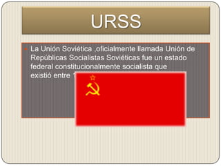 URSS
 La Unión Soviética ,oficialmente llamada Unión de
 Repúblicas Socialistas Soviéticas fue un estado
 federal constitucionalmente socialista que
 existió entre 1922 y 1991.
 