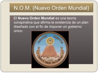 N.O.M. (Nuevo Orden Mundial)
 El Nuevo Orden Mundial es una teoría
 conspirativa que afirma la existencia de un plan
 diseñado con el fin de imponer un gobierno
 único.
 