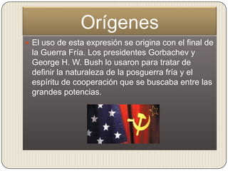 Orígenes
 El uso de esta expresión se origina con el final de
 la Guerra Fría. Los presidentes Gorbachev y
 George H. W. Bush lo usaron para tratar de
 definir la naturaleza de la posguerra fría y el
 espíritu de cooperación que se buscaba entre las
 grandes potencias.
 