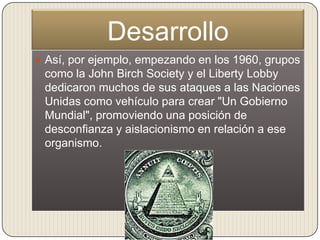 Desarrollo
 Así, por ejemplo, empezando en los 1960, grupos
 como la John Birch Society y el Liberty Lobby
 dedicaron muchos de sus ataques a las Naciones
 Unidas como vehículo para crear "Un Gobierno
 Mundial", promoviendo una posición de
 desconfianza y aislacionismo en relación a ese
 organismo.
 