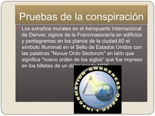Pruebas de la conspiración
 Los extraños murales en el Aeropuerto Internacional
 de Denver, signos de la Francmasonería en edificios
 y pentagramas en los planos de la ciudad,60 el
 símbolo Illuminati en el Sello de Estados Unidos con
 las palabras "Novus Ordo Seclorum" en latín que
 significa "nuevo orden de los siglos“ que fue impreso
 en los billetes de un dólar desde 1935
 