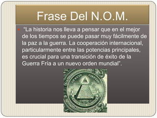 Frase Del N.O.M.
 “La historia nos lleva a pensar que en el mejor
 de los tiempos se puede pasar muy fácilmente de
 la paz a la guerra. La cooperación internacional,
 particularmente entre las potencias principales,
 es crucial para una transición de éxito de la
 Guerra Fría a un nuevo orden mundial”.
 