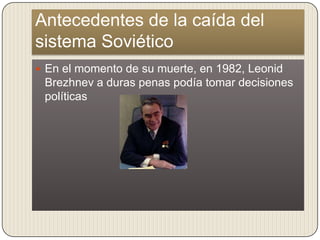 Antecedentes de la caída del
sistema Soviético
 En el momento de su muerte, en 1982, Leonid
 Brezhnev a duras penas podía tomar decisiones
 políticas
 