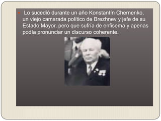  Lo sucedió durante un año Konstantín Chernenko,
 un viejo camarada político de Brezhnev y jefe de su
 Estado Mayor, pero que sufría de enfisema y apenas
 podía pronunciar un discurso coherente.
 