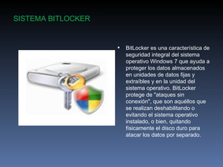 SISTEMA BITLOCKER


                       BitLocker es una característica de
                        seguridad integral del sistema
                        operativo Windows 7 que ayuda a
                        proteger los datos almacenados
                        en unidades de datos fijas y
                        extraíbles y en la unidad del
                        sistema operativo. BitLocker
                        protege de "ataques sin
                        conexión", que son aquéllos que
                        se realizan deshabilitando o
                        evitando el sistema operativo
                        instalado, o bien, quitando
                        físicamente el disco duro para
                        atacar los datos por separado.
 