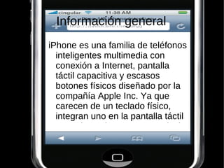 Información general
iPhone es una familia de teléfonos
  inteligentes multimedia con
  conexión a Internet, pantalla
  táctil capacitiva y escasos
  botones físicos diseñado por la
  compañía Apple Inc. Ya que
  carecen de un teclado físico,
  integran uno en la pantalla táctil
  con orientaciones tanto vertical
 