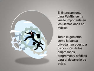 El financiamiento
para PyMEs se ha
vuelto importante en
los últimos años en
México.

Tanto el gobierno
como la banca
privada han puesto a
disposición de los
empresarios,
programas y créditos
para el desarrollo de
estas.
 