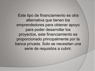 Este tipo de financiamiento es otra
      alternativa que tienen los
 emprendedores para obtener apoyo
      para poder desarrollar los
  proyectos, este financiamiento es
 proporcionado principalmente por la
banca privada. Solo se necesitan una
     serie de requisitos a cubrir.
 
