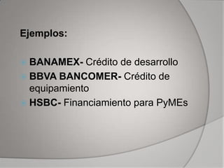 Ejemplos:

 BANAMEX-   Crédito de desarrollo
 BBVA BANCOMER- Crédito de
  equipamiento
 HSBC- Financiamiento para PyMEs
 