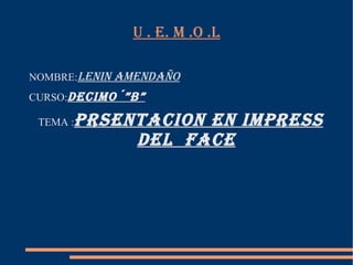 U . E. M .O .L

NOMBRE:LENIN AMENDAÑO
CURSO:DECIMO´”B”

 TEMA :   PRSENTACION EN IMPRESS
               DEL FACE
 