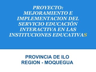 PROYECTO:
      MEJORAMIENTO E
   IMPLEMENTACION DEL
    SERVICIO EDUCACIÓN
    INTERACTIVA EN LAS
INSTITUCIONES EDUCATIVAS



    PROVINCIA DE ILO
   REGION - MOQUEGUA
 