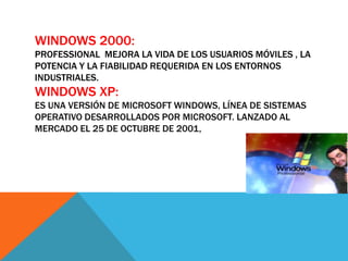 WINDOWS 2000:
PROFESSIONAL MEJORA LA VIDA DE LOS USUARIOS MÓVILES , LA
POTENCIA Y LA FIABILIDAD REQUERIDA EN LOS ENTORNOS
INDUSTRIALES.
WINDOWS XP:
ES UNA VERSIÓN DE MICROSOFT WINDOWS, LÍNEA DE SISTEMAS
OPERATIVO DESARROLLADOS POR MICROSOFT. LANZADO AL
MERCADO EL 25 DE OCTUBRE DE 2001,
 