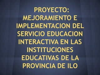 PROYECTO:
   MEJORAMIENTO E
IMPLEMENTACION DEL
 SERVICIO EDUCACION
 INTERACTIVA EN LAS
    INSTITUCIONES
  EDUCATIVAS DE LA
   PROVINCIA DE ILO
 