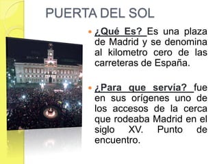 PUERTA DEL SOL
        ¿Qué Es? Es una plaza
         de Madrid y se denomina
         al kilometro cero de las
         carreteras de España.

        ¿Para que servía? fue
         en sus orígenes uno de
         los accesos de la cerca
         que rodeaba Madrid en el
         siglo XV. Punto de
         encuentro.
 