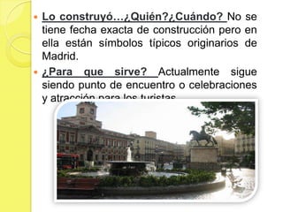  Lo construyó…¿Quién?¿Cuándo? No se
  tiene fecha exacta de construcción pero en
  ella están símbolos típicos originarios de
  Madrid.
 ¿Para que sirve? Actualmente sigue
  siendo punto de encuentro o celebraciones
  y atracción para los turistas.
 